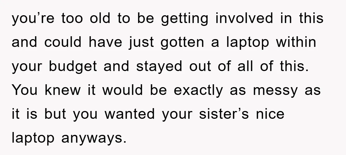 you’re too old to be getting involved in this and could have just gotten a laptop within your budget and stayed out of all of this. You knew it would...