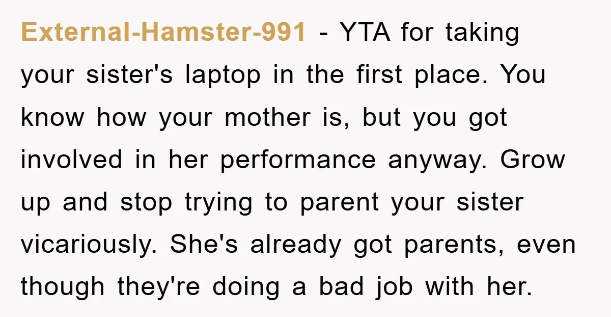 External-Hamster-991 − YTA for taking your sister's laptop in the first place. You know how your mother is, but you got involved in her performance anyway. Grow up and stop...