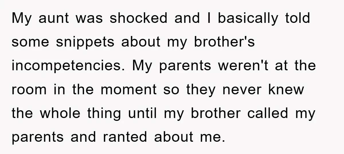 My aunt was shocked and I basically told some snippets about my brother's incompetencies. My parents weren't at the room in the moment so they never knew the whole thing...