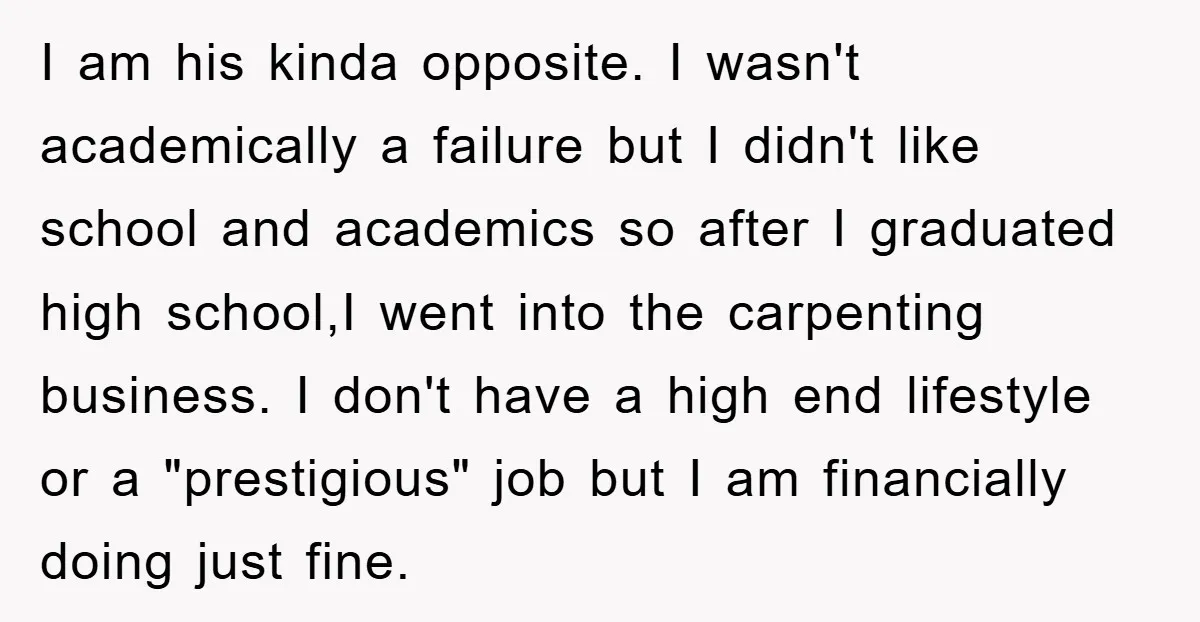 I am his kinda opposite. I wasn't academically a failure but I didn't like school and academics so after I graduated high school,I went into the carpenting business. I don't...