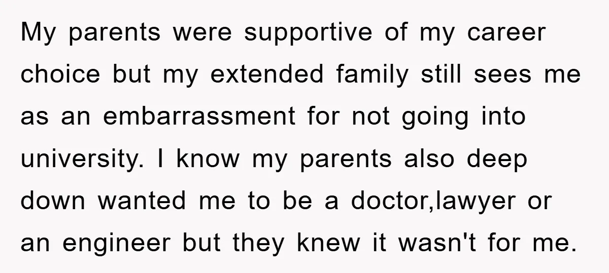 My parents were supportive of my career choice but my extended family still sees me as an embarrassment for not going into university. I know my parents also deep down...
