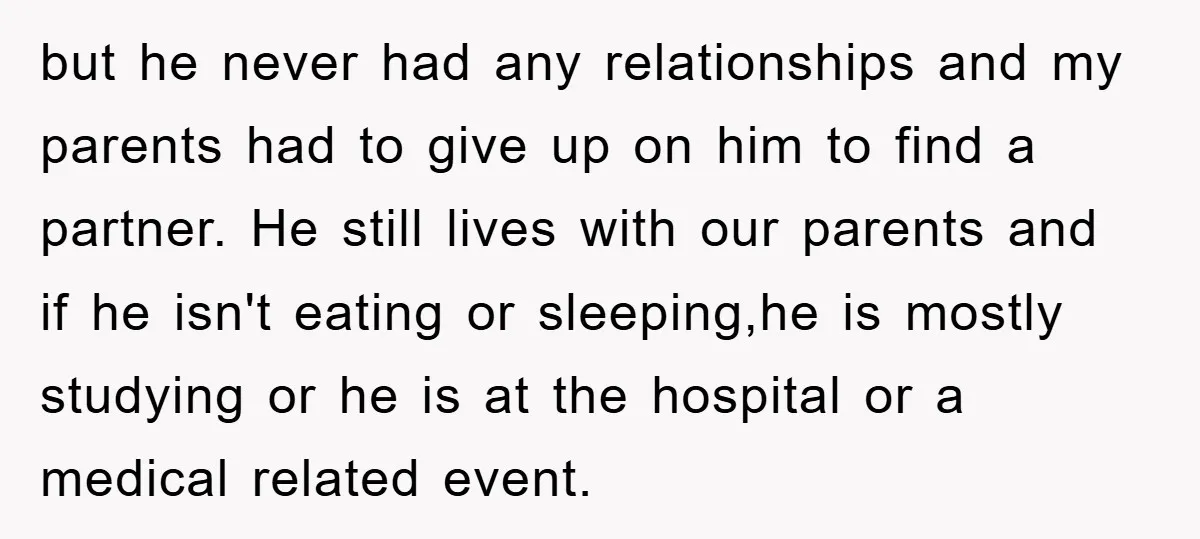 but he never had any relationships and my parents had to give up on him to find a partner. He still lives with our parents and if he isn't eating...