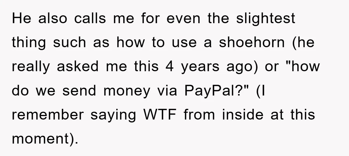 He also calls me for even the slightest thing such as how to use a shoehorn (he really asked me this 4 years ago) or "how do we send money...