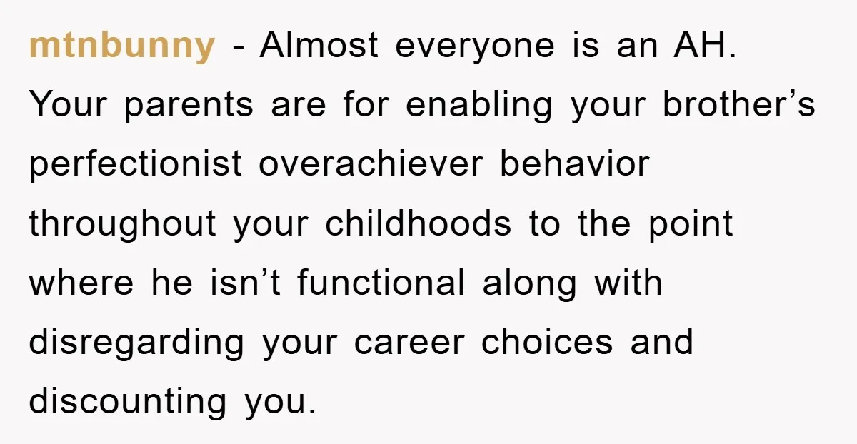 mtnbunny − Almost everyone is an AH. Your parents are for enabling your brother’s perfectionist overachiever behavior throughout your childhoods to the point where he isn’t functional along with disregarding...
