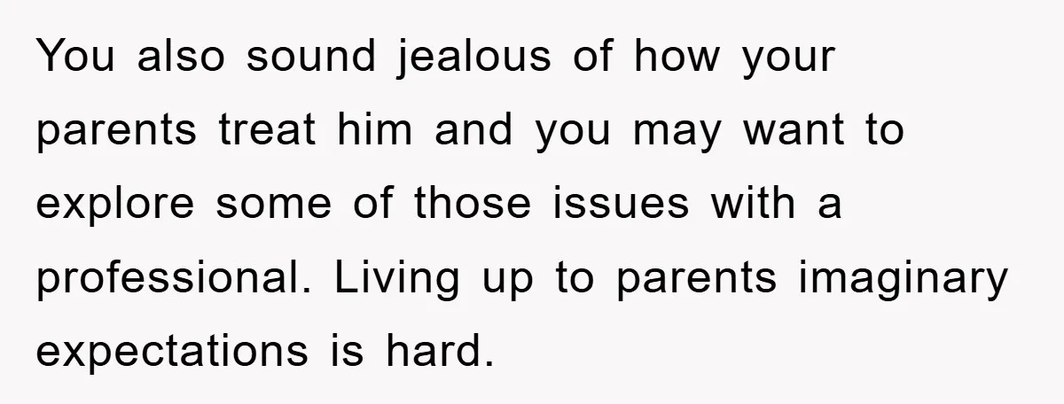 You also sound jealous of how your parents treat him and you may want to explore some of those issues with a professional. Living up to parents imaginary expectations is...