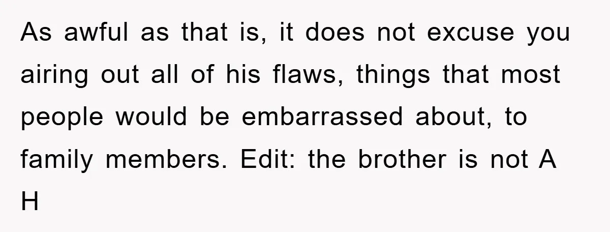 As awful as that is, it does not excuse you airing out all of his flaws, things that most people would be embarrassed about, to family members. Edit: the brother...