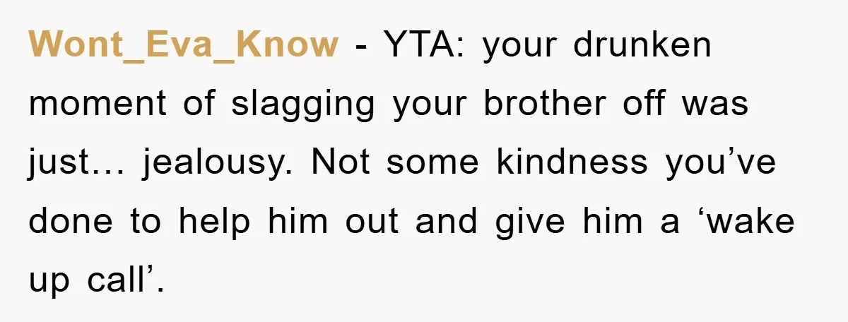 Wont_Eva_Know − YTA: your drunken moment of slagging your brother off was just… jealousy. Not some kindness you’ve done to help him out and give him a ‘wake up call’.