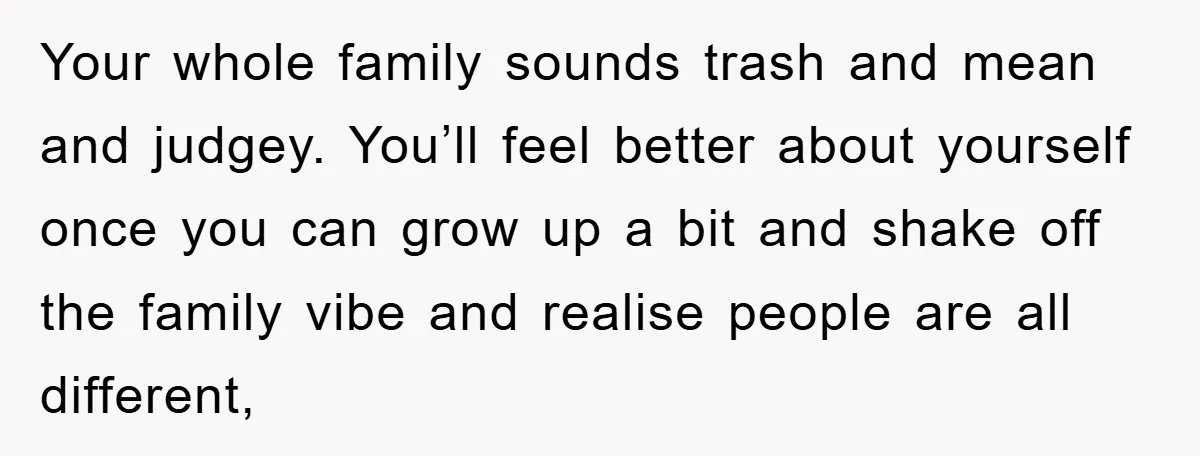 Your whole family sounds trash and mean and judgey. You’ll feel better about yourself once you can grow up a bit and shake off the family vibe and realise people...