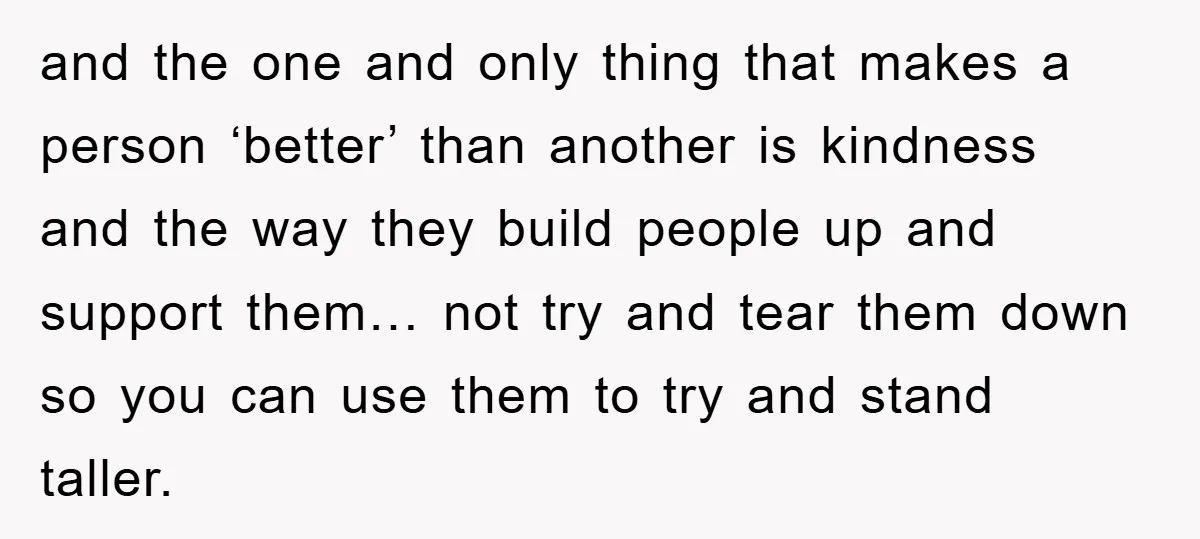 and the one and only thing that makes a person ‘better’ than another is kindness and the way they build people up and support them… not try and tear them...