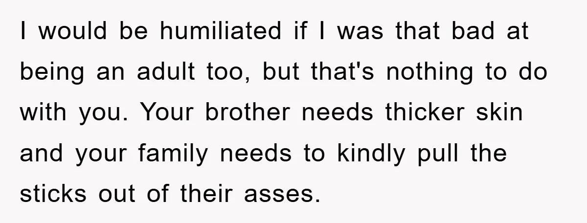I would be humiliated if I was that bad at being an adult too, but that's nothing to do with you. Your brother needs thicker skin and your family needs...