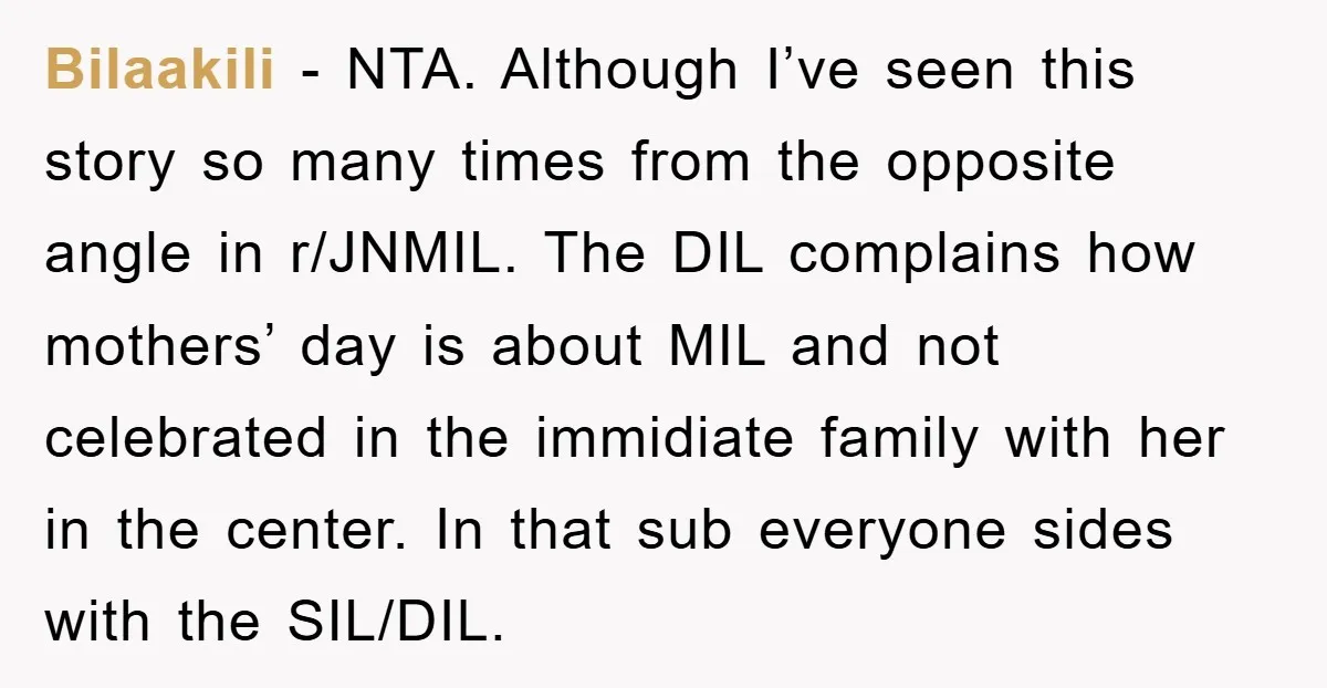 Bilaakili − NTA. Although I’ve seen this story so many times from the opposite angle in r/JNMIL. The DIL complains how mothers’ day is about MIL and not celebrated in...