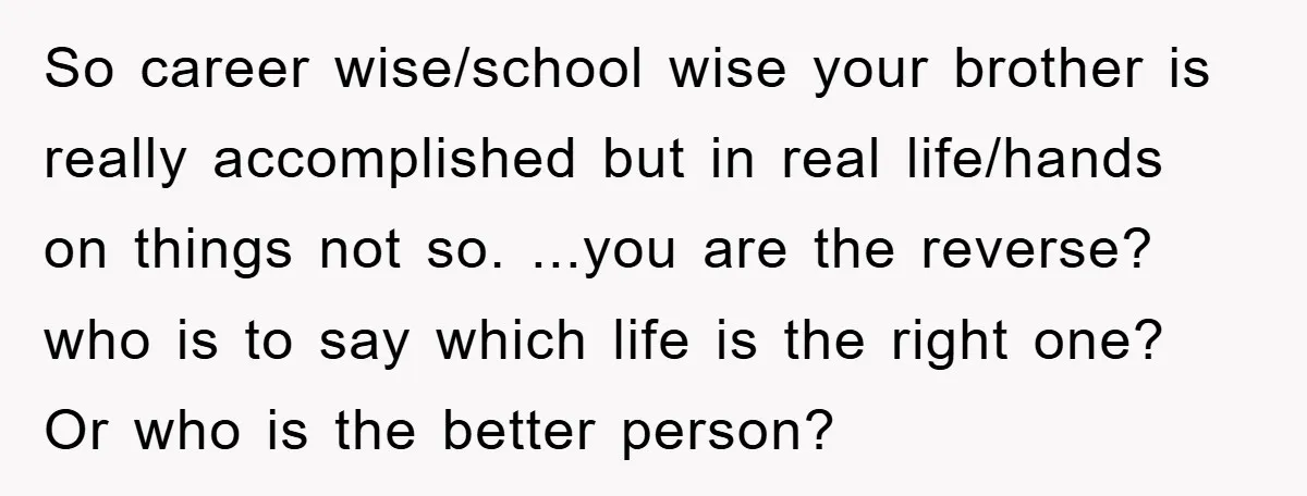 So career wise/school wise your brother is really accomplished but in real life/hands on things not so. ...you are the reverse? who is to say which life is the right...