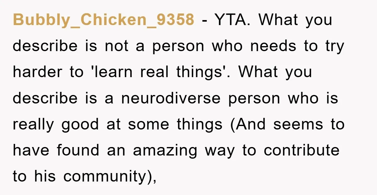 Bubbly_Chicken_9358 − YTA. What you describe is not a person who needs to try harder to 'learn real things'. What you describe is a neurodiverse person who is really good...