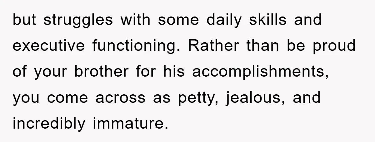 but struggles with some daily skills and executive functioning. Rather than be proud of your brother for his accomplishments, you come across as petty, jealous, and incredibly immature.