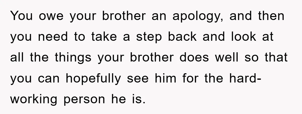 You owe your brother an apology, and then you need to take a step back and look at all the things your brother does well so that you can hopefully...