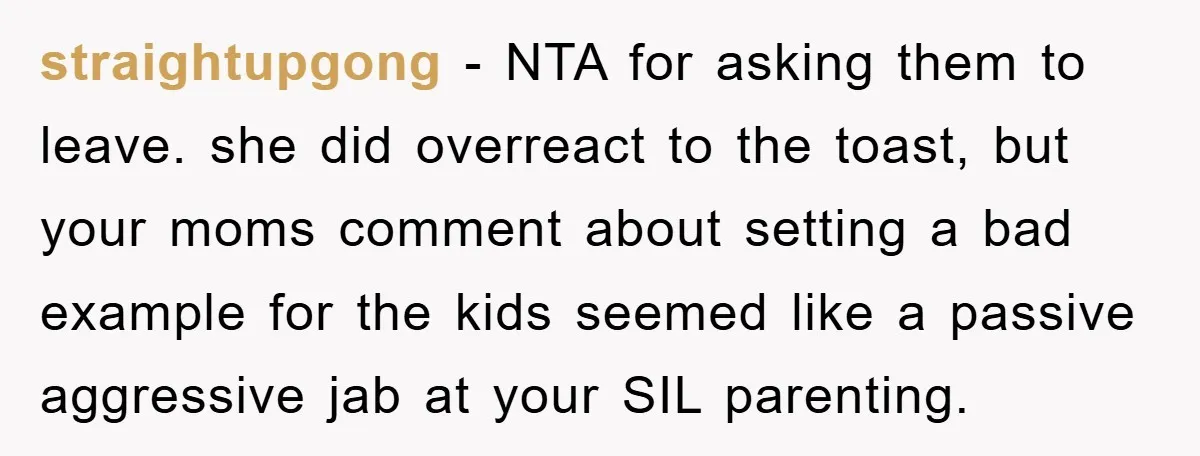 straightupgong − NTA for asking them to leave. she did overreact to the toast, but your moms comment about setting a bad example for the kids seemed like a passive...