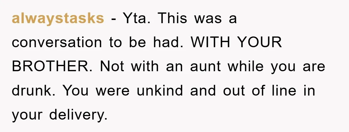 alwaystasks − Yta. This was a conversation to be had. WITH YOUR BROTHER. Not with an aunt while you are drunk. You were unkind and out of line in your...
