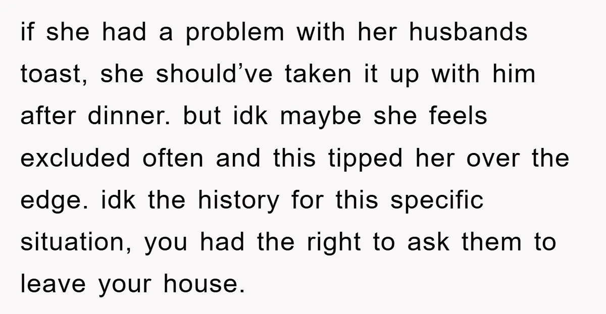 if she had a problem with her husbands toast, she should’ve taken it up with him after dinner. but idk maybe she feels excluded often and this tipped her over...