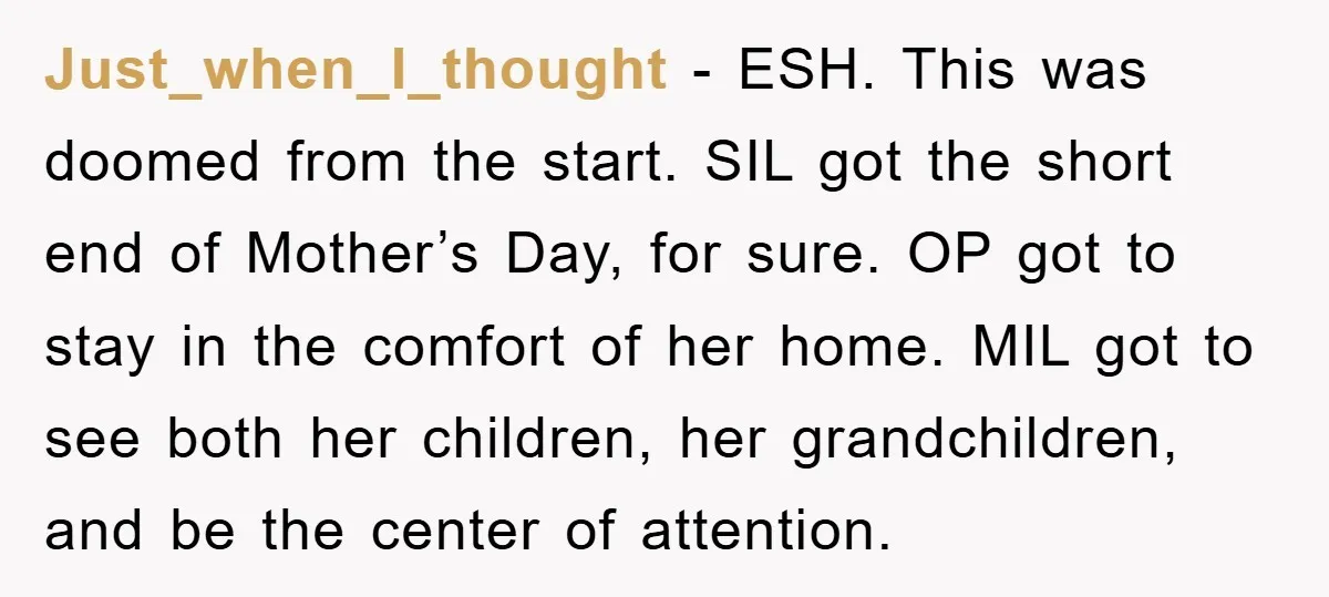 Just_when_I_thought − ESH. This was doomed from the start. SIL got the short end of Mother’s Day, for sure. OP got to stay in the comfort of her home. MIL...