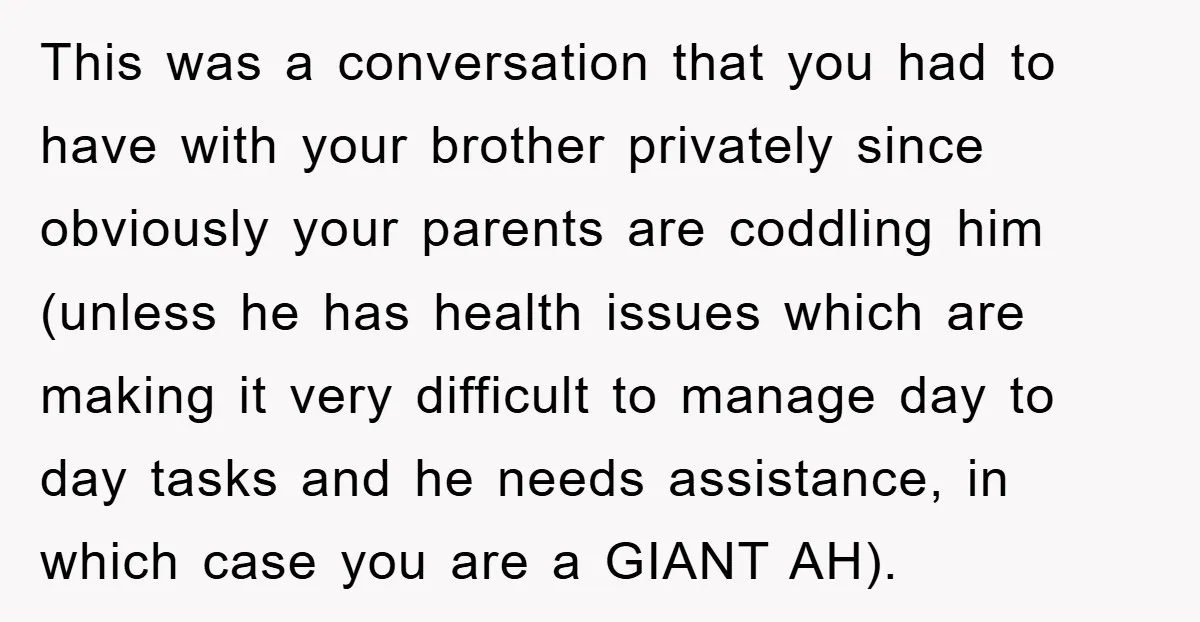 This was a conversation that you had to have with your brother privately since obviously your parents are coddling him (unless he has health issues which are making it very...