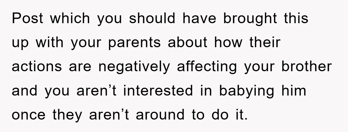 Post which you should have brought this up with your parents about how their actions are negatively affecting your brother and you aren’t interested in babying him once they aren’t...