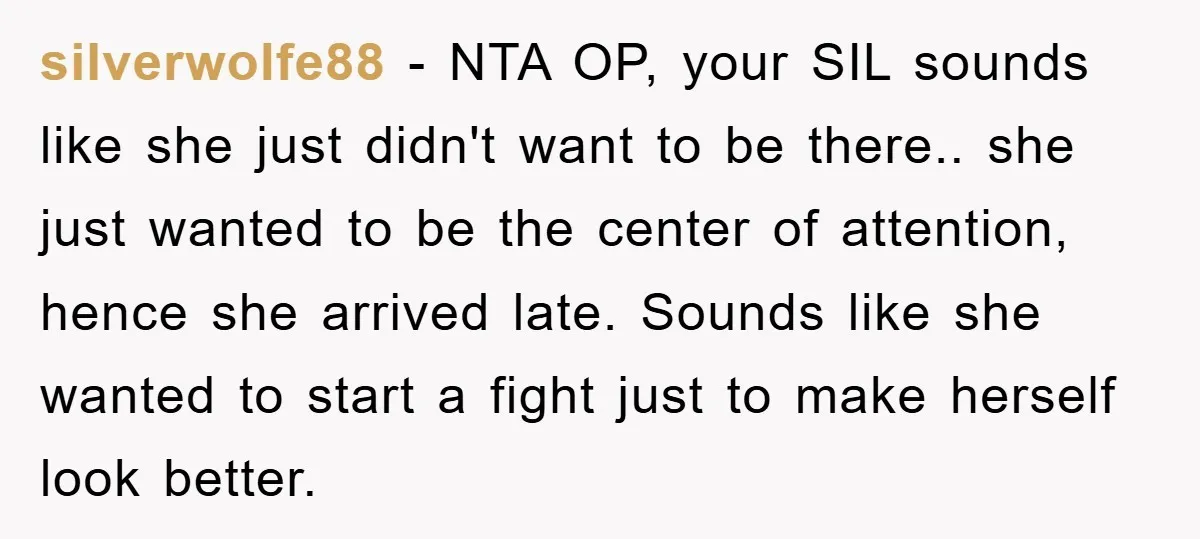 silverwolfe88 − NTA OP, your SIL sounds like she just didn't want to be there.. she just wanted to be the center of attention, hence she arrived late. Sounds like...