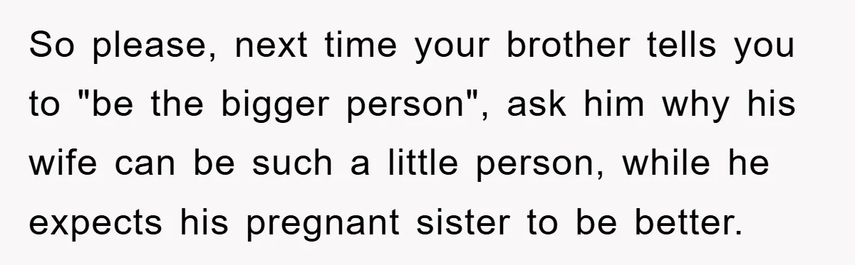 So please, next time your brother tells you to "be the bigger person", ask him why his wife can be such a little person, while he expects his pregnant sister...