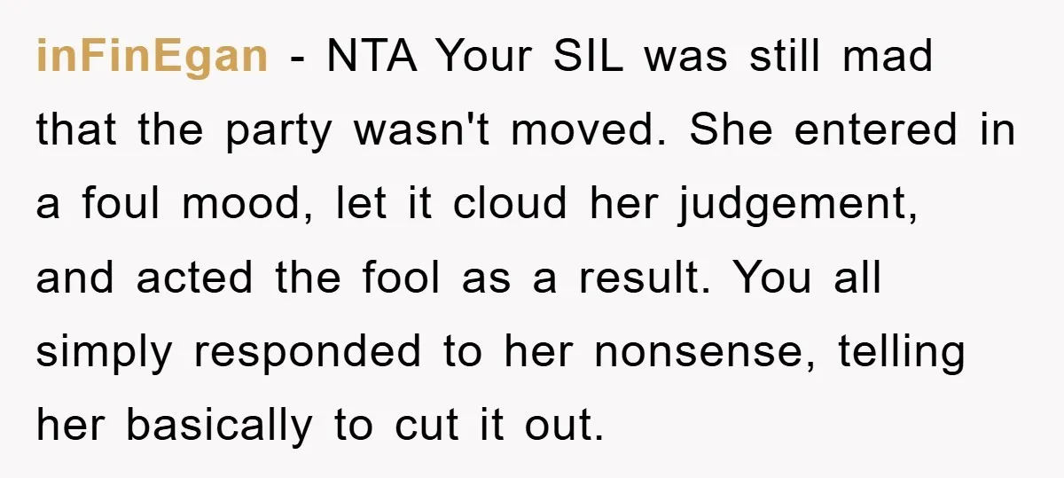 inFinEgan − NTA Your SIL was still mad that the party wasn't moved. She entered in a foul mood, let it cloud her judgement, and acted the fool as a...