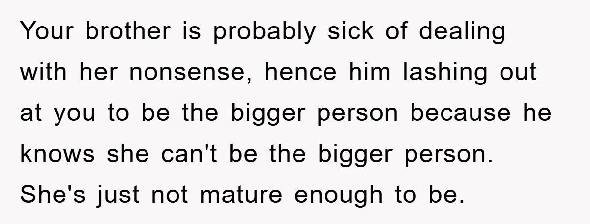 Your brother is probably sick of dealing with her nonsense, hence him lashing out at you to be the bigger person because he knows she can't be the bigger person....