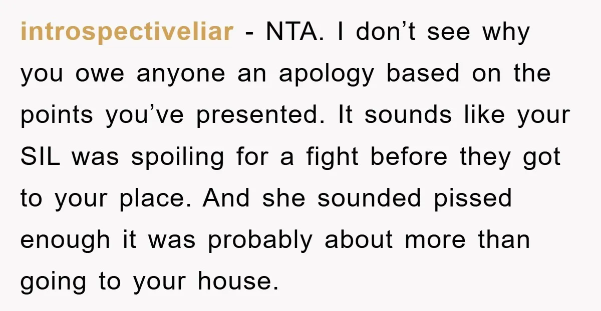 introspectiveliar − NTA. I don’t see why you owe anyone an apology based on the points you’ve presented. It sounds like your SIL was spoiling for a fight before they...