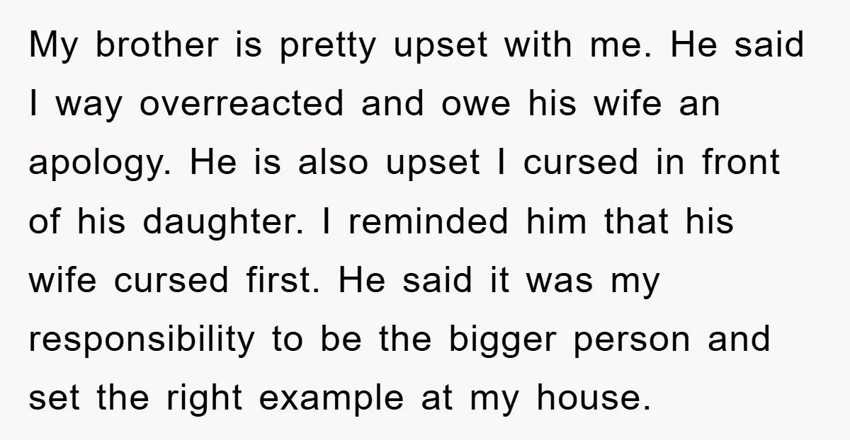 My brother is pretty upset with me. He said I way overreacted and owe his wife an apology. He is also upset I cursed in front of his daughter. I...