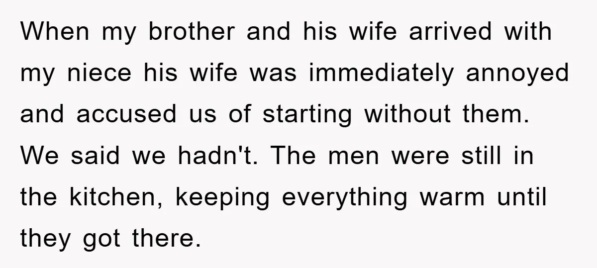 When my brother and his wife arrived with my niece his wife was immediately annoyed and accused us of starting without them. We said we hadn't. The men were still...