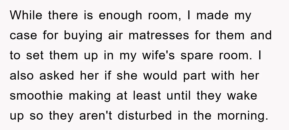 While there is enough room, I made my case for buying air matresses for them and to set them up in my wife's spare room. I also asked her if...