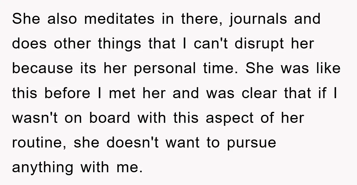 She also meditates in there, journals and does other things that I can't disrupt her because its her personal time. She was like this before I met her and was...