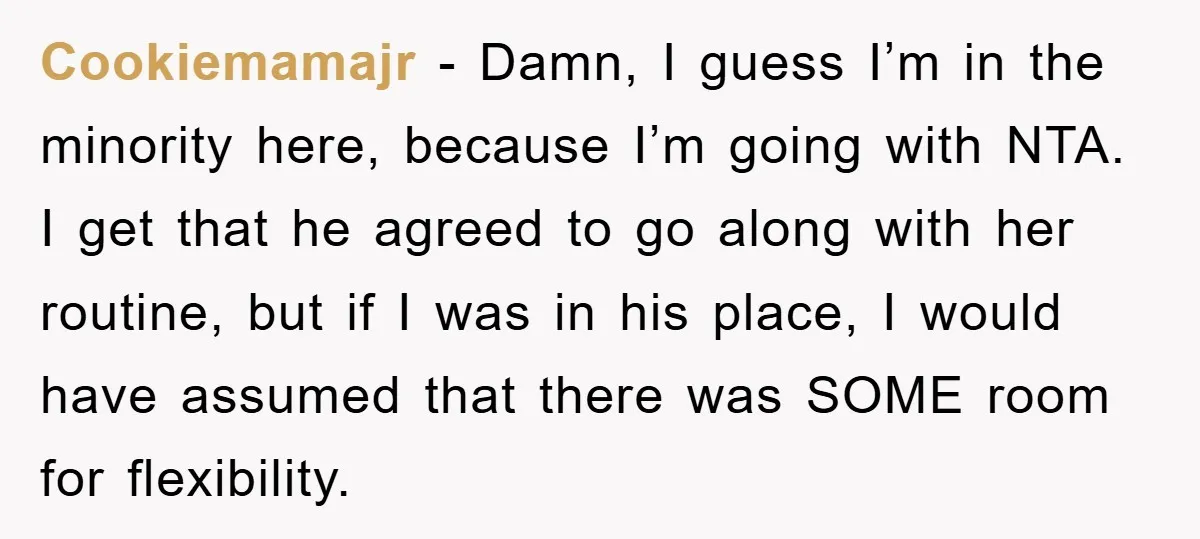 Cookiemamajr − Damn, I guess I’m in the minority here, because I’m going with NTA. I get that he agreed to go along with her routine, but if I was...