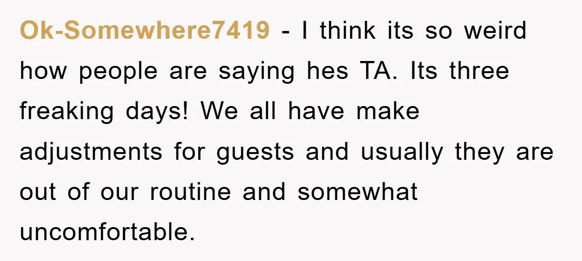 Ok-Somewhere7419 − I think its so weird how people are saying hes TA. Its three freaking days! We all have make adjustments for guests and usually they are out of...