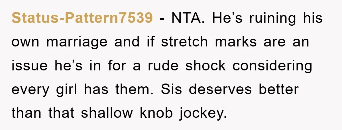 Status-Pattern7539 − NTA. He’s ruining his own marriage and if stretch marks are an issue he’s in for a rude shock considering every girl has them. Sis deserves better than...