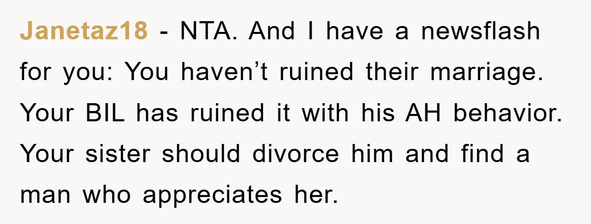 Janetaz18 − NTA. And I have a newsflash for you: You haven’t ruined their marriage. Your BIL has ruined it with his AH behavior. Your sister should divorce him and...