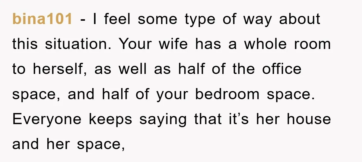 bina101 − I feel some type of way about this situation. Your wife has a whole room to herself, as well as half of the office space, and half of...