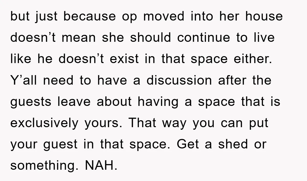 but just because op moved into her house doesn’t mean she should continue to live like he doesn’t exist in that space either. Y’all need to have a discussion after...