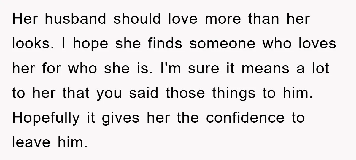 Her husband should love more than her looks. I hope she finds someone who loves her for who she is. I'm sure it means a lot to her that you...