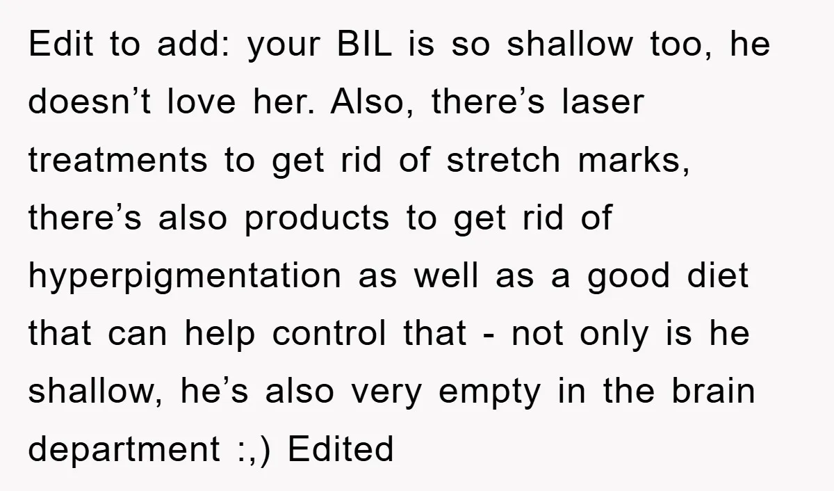 Edit to add: your BIL is so shallow too, he doesn’t love her. Also, there’s laser treatments to get rid of stretch marks, there’s also products to get rid of...