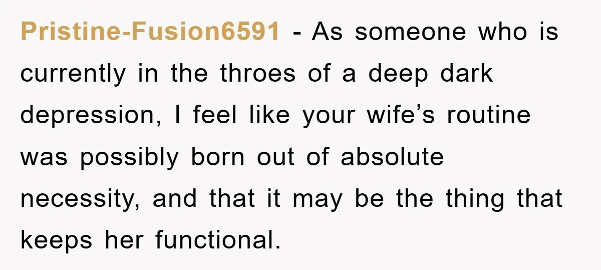 Pristine-Fusion6591 − As someone who is currently in the throes of a deep dark depression, I feel like your wife’s routine was possibly born out of absolute necessity, and that...