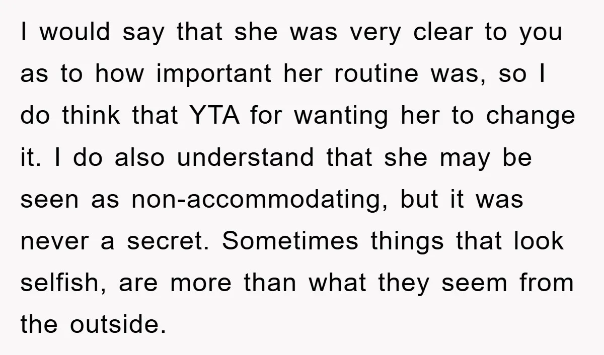 I would say that she was very clear to you as to how important her routine was, so I do think that YTA for wanting her to change it. I...