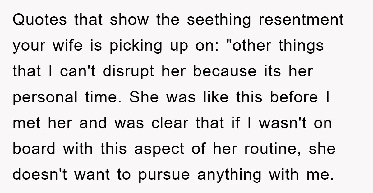 Quotes that show the seething resentment your wife is picking up on: "other things that I can't disrupt her because its her personal time. She was like this before I...