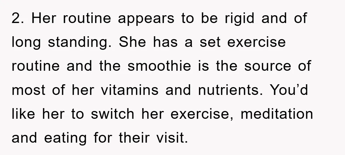 2. Her routine appears to be rigid and of long standing. She has a set exercise routine and the smoothie is the source of most of her vitamins and nutrients....