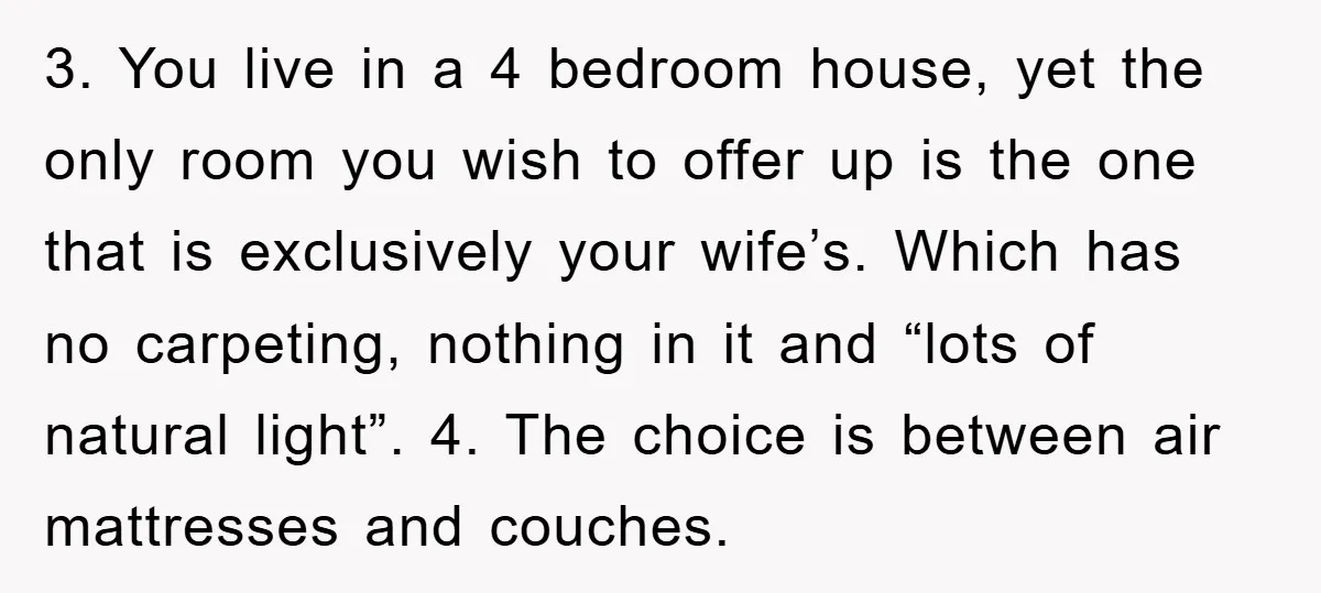 3. You live in a 4 bedroom house, yet the only room you wish to offer up is the one that is exclusively your wife’s. Which has no carpeting, nothing...