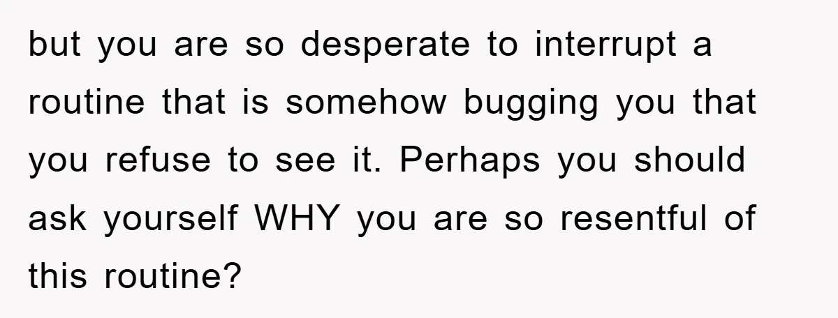 but you are so desperate to interrupt a routine that is somehow bugging you that you refuse to see it. Perhaps you should ask yourself WHY you are so resentful...