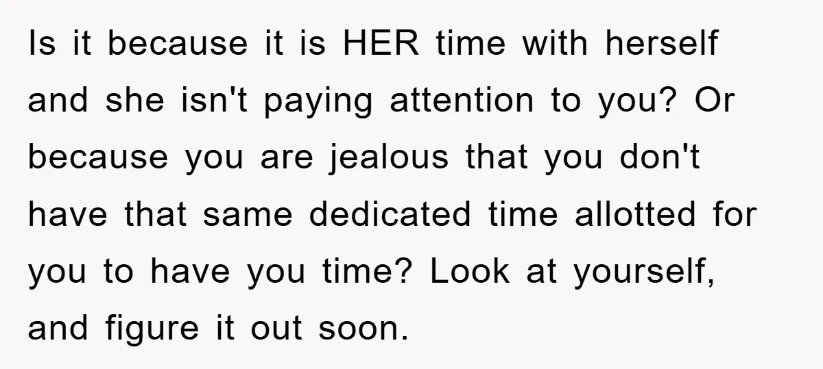 Is it because it is HER time with herself and she isn't paying attention to you? Or because you are jealous that you don't have that same dedicated time allotted...
