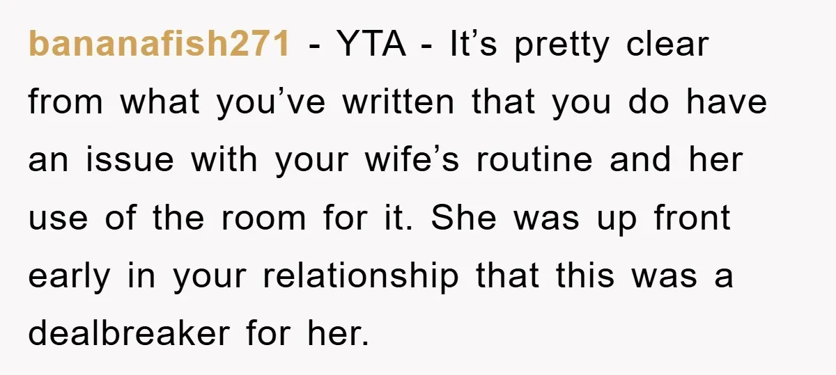 bananafish271 − YTA - It’s pretty clear from what you’ve written that you do have an issue with your wife’s routine and her use of the room for it. She...